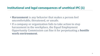 Institutional and legal consequences of unethical IPC (1)
• Harassment is any behavior that makes a person feel
uncomfortable, threatened, or unsafe.
• If a company or organization fails to take action to stop
harassment in the workplace, the Equal Employment
Opportunity Commission can fine it for perpetuating a hostile
work environment.
18
 