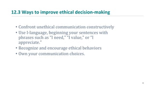 12.3 Ways to improve ethical decision-making
• Confront unethical communication constructively
• Use I-language, beginning your sentences with
phrases such as “I need,” “I value,” or “I
appreciate.”
• Recognize and encourage ethical behaviors
• Own your communication choices.
23
 