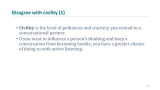 Disagree with civility (1)
• Civility is the level of politeness and courtesy you extend to a
conversational partner.
• If you want to influence a person’s thinking and keep a
conversation from becoming hostile, you have a greater chance
of doing so with active listening.
24
 