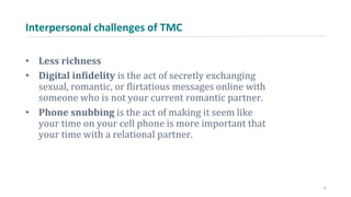 Interpersonal challenges of TMC
• Less richness
• Digital infidelity is the act of secretly exchanging
sexual, romantic, or flirtatious messages online with
someone who is not your current romantic partner.
• Phone snubbing is the act of making it seem like
your time on your cell phone is more important that
your time with a relational partner.
3
 
