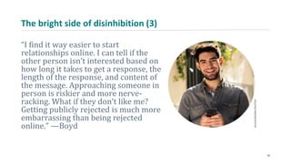 The bright side of disinhibition (3)
“I find it way easier to start
relationships online. I can tell if the
other person isn’t interested based on
how long it takes to get a response, the
length of the response, and content of
the message. Approaching someone in
person is riskier and more nerve-
racking. What if they don’t like me?
Getting publicly rejected is much more
embarrassing than being rejected
online.” —Boyd
30
 