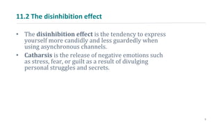 11.2 The disinhibition effect
• The disinhibition effect is the tendency to express
yourself more candidly and less guardedly when
using asynchronous channels.
• Catharsis is the release of negative emotions such
as stress, fear, or guilt as a result of divulging
personal struggles and secrets.
5
 