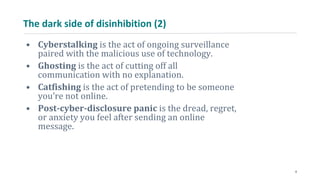 The dark side of disinhibition (2)
• Cyberstalking is the act of ongoing surveillance
paired with the malicious use of technology.
• Ghosting is the act of cutting off all
communication with no explanation.
• Catfishing is the act of pretending to be someone
you’re not online.
• Post-cyber-disclosure panic is the dread, regret,
or anxiety you feel after sending an online
message.
8
 