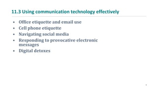 11.3 Using communication technology effectively
• Office etiquette and email use
• Cell phone etiquette
• Navigating social media
• Responding to provocative electronic
messages
• Digital detoxes
9
 