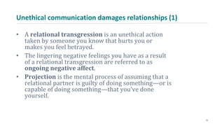Unethical communication damages relationships (1)
• A relational transgression is an unethical action
taken by someone you know that hurts you or
makes you feel betrayed.
• The lingering negative feelings you have as a result
of a relational transgression are referred to as
ongoing negative affect.
• Projection is the mental process of assuming that a
relational partner is guilty of doing something—or is
capable of doing something—that you’ve done
yourself.
10
 