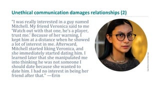 Unethical communication damages relationships (2)
“I was really interested in a guy named
Mitchell. My friend Veronica said to me
‘Watch out with that one, he’s a player,
trust me.’ Because of her warning, I
kept him at a distance when he showed
a lot of interest in me. Afterward,
Mitchell started liking Veronica, and
she immediately started dating him. I
learned later that she manipulated me
into thinking he was not someone I
should date because she wanted to
date him. I had no interest in being her
friend after that.” —Erin
 
