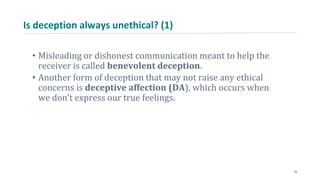 Is deception always unethical? (1)
• Misleading or dishonest communication meant to help the
receiver is called benevolent deception.
• Another form of deception that may not raise any ethical
concerns is deceptive affection (DA), which occurs when
we don’t express our true feelings.
19
 