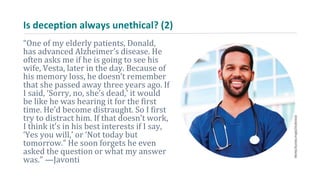Is deception always unethical? (2)
“One of my elderly patients, Donald,
has advanced Alzheimer’s disease. He
often asks me if he is going to see his
wife, Vesta, later in the day. Because of
his memory loss, he doesn’t remember
that she passed away three years ago. If
I said, ‘Sorry, no, she’s dead,’ it would
be like he was hearing it for the first
time. He’d become distraught. So I first
try to distract him. If that doesn’t work,
I think it’s in his best interests if I say,
‘Yes you will,’ or ‘Not today but
tomorrow.” He soon forgets he even
asked the question or what my answer
was.” —Javonti
 