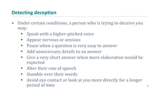 Detecting deception
• Under certain conditions, a person who is trying to deceive you
may:
 Speak with a higher-pitched voice
 Appear nervous or anxious
 Pause when a question is very easy to answer
 Add unnecessary details to an answer
 Give a very short answer when more elaboration would be
expected
 Alter their rate of speech
 Stumble over their words
 Avoid eye contact or look at you more directly for a longer
period of time 22
 