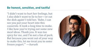 Be honest, sensitive, and tactful
“I didn’t want to hurt her feelings, but
I also didn’t want to lie to her—or eat
the dish again! I told her, ‘Babe, I can
see you put your heart into this
casserole. It took a long time to make.
I like how you’re trying out some new
meal ideas. Thank you. It was too
spicy for me, and I’m not a fan of pork.
But because you went out of your way
to make this, let me treat you to some
frozen yogurt.’” —Aarush
 