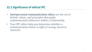 12.1 Significance of ethical IPC
• Interpersonal communication ethics are the set of
beliefs, values, and principles that guide
communication behaviors within a relationship.
• Your IPC ethics help you determine whether a
communication choice is right or wrong, moral or
immoral.
3
 