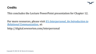 Credits
This concludes the Lecture PowerPoint presentation for Chapter 12.
For more resources, please visit It’s Interpersonal, An Introduction to
Relational Communication, at:
http://digital.wwnorton.com/interpersonal
Copyright © 2022 W. W. Norton & Company
 