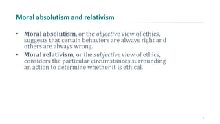 Moral absolutism and relativism
• Moral absolutism, or the objective view of ethics,
suggests that certain behaviors are always right and
others are always wrong.
• Moral relativism, or the subjective view of ethics,
considers the particular circumstances surrounding
an action to determine whether it is ethical.
7
 