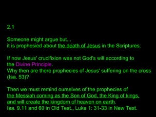 2.1
Someone might argue but...
it is prophesied about the death of Jesus in the Scriptures;
If now Jesus' crucifixion was not God's will according to
the Divine Principle.
Why then are there prophecies of Jesus' suffering on the cross
(Isa. 53)?
Then we must remind ourselves of the prophecies of
the Messiah coming as the Son of God, the King of kings,
and will create the kingdom of heaven on earth.
Isa. 9.11 and 60 in Old Test., Luke 1: 31-33 in New Test.
 