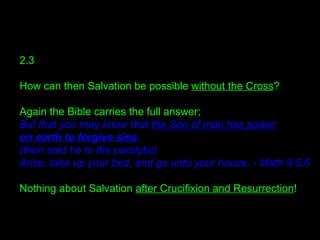 2.3
How can then Salvation be possible without the Cross?
Again the Bible carries the full answer;
But that you may know that the Son of man has power
on earth to forgive sins,
(then said he to the paralytic)
Arise, take up your bed, and go unto your house. - Math 9:5,6
Nothing about Salvation after Crucifixion and Resurrection!
 