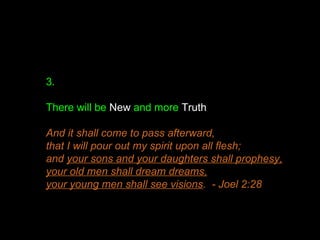3.
There will be New and more Truth
And it shall come to pass afterward,
that I will pour out my spirit upon all flesh;
and your sons and your daughters shall prophesy,
your old men shall dream dreams,
your young men shall see visions. - Joel 2:28
 