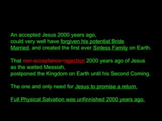An accepted Jesus 2000 years ago,
could very well have forgiven his potential Bride
Married, and created the first ever Sinless Family on Earth.
That non-acceptance=rejection 2000 years ago of Jesus
as the waited Messiah,
postponed the Kingdom on Earth until his Second Coming.
The one and only need for Jesus to promise a return.
Full Physical Salvation was unfinnished 2000 years ago.
 