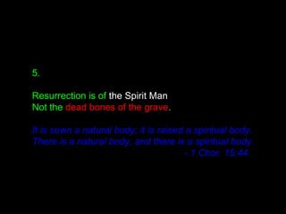 5.
Resurrection is of the Spirit Man
Not the dead bones of the grave.
It is sown a natural body; it is raised a spiritual body.
There is a natural body, and there is a spiritual body.
- 1 Chor. 15:44
 