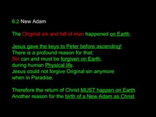 6.2 New Adam
The Original sin and fall of man happened on Earth.
Jesus gave the keys to Peter before ascending!
There is a profound reason for that;
Sin can and must be forgiven on Earth,
during human Physical life.
Jesus could not forgive Original sin anymore
when in Paradise.
Therefore the return of Christ MUST happen on Earth
Another reason for the birth of a New Adam as Christ.
 