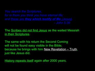 You search the Scriptures,
for in them you think you have eternal life;
and these are they which testify of Me (Jesus).
- John 5:39
The Scribes did not find Jesus as the waited Messiah
in their Scriptures.
The same with his return the Second Coming
will not be found easy visible in the Bible;
because he brings with him New Revelation – Truth,
just like Jesus did.
History repeats itself again after 2000 years.
 