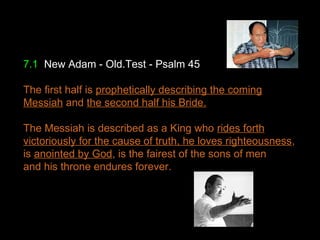 7.1 New Adam - Old.Test - Psalm 45
The first half is prophetically describing the coming
Messiah and the second half his Bride.
The Messiah is described as a King who rides forth
victoriously for the cause of truth, he loves righteousness,
is anointed by God, is the fairest of the sons of men
and his throne endures forever.
 