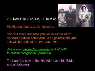 7.2 New Eve - Old.Test - Psalm 45
His Queen stands at his right side.
She will make her sons princes in all the earth,
her name will be celebrated in all generations and
she will be praised for ever and ever.
Jesus was blocked by peoples lack of faith
to realise this glorious prophesy.
That applies now to the 3rd Adam and his Bride
and all followers.
 
