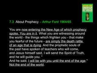 7.3 About Prophecy – Arthur Ford 1964/65
You are now entering the New Age of which prophecy
spoke. You are in it. What you are witnessing around
the world - the things which frighten you - that make
you fearful of the future - are simply the death rattle
of an age that is dying. And the prophetic souls of
the past have spoken of teachers who will come,
and Jesus himself said, I will send the Spirit of Truth,
and he will guide you. "
And he said, I will be with you until the end of the age."
Not the end of the world.
 