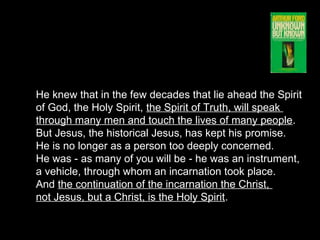 He knew that in the few decades that lie ahead the Spirit
of God, the Holy Spirit, the Spirit of Truth, will speak
through many men and touch the lives of many people.
But Jesus, the historical Jesus, has kept his promise.
He is no longer as a person too deeply concerned.
He was - as many of you will be - he was an instrument,
a vehicle, through whom an incarnation took place.
And the continuation of the incarnation the Christ,
not Jesus, but a Christ, is the Holy Spirit.
 