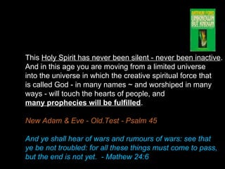 This Holy Spirit has never been silent - never been inactive.
And in this age you are moving from a limited universe
into the universe in which the creative spiritual force that
is called God - in many names ~ and worshiped in many
ways - will touch the hearts of people, and
many prophecies will be fulfilled.
New Adam & Eve - Old.Test - Psalm 45
And ye shall hear of wars and rumours of wars: see that
ye be not troubled: for all these things must come to pass,
but the end is not yet. - Mathew 24:6
 