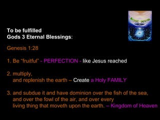 To be fulfilled
Gods 3 Eternal Blessings:
Genesis 1:28
1. Be “fruitful” - PERFECTION - like Jesus reached
2. multiply,
and replenish the earth – Create a Holy FAMILY
3. and subdue it and have dominion over the fish of the sea,
and over the fowl of the air, and over every
living thing that moveth upon the earth. – Kingdom of Heaven
 