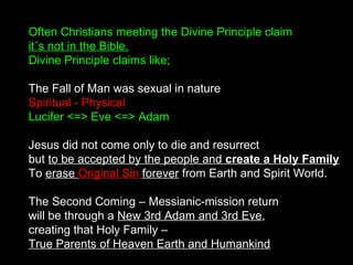 Often Christians meeting the Divine Principle claim
it´s not in the Bible.
Divine Principle claims like;
The Fall of Man was sexual in nature
Spiritual - Physical
Lucifer <=> Eve <=> Adam
Jesus did not come only to die and resurrect
but to be accepted by the people and create a Holy Family
To erase Original Sin forever from Earth and Spirit World.
The Second Coming – Messianic-mission return
will be through a New 3rd Adam and 3rd Eve,
creating that Holy Family –
True Parents of Heaven Earth and Humankind
 