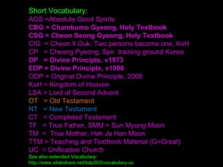 Short Vocabulary:
AGS =Absolute Good Spirits
CBG = Chambumo Gyeong, Holy Textbook
CSG = Cheon Seong Gyeong, Holy Textbook
CIG = Cheon Il Guk, Two persons become one, KoH
CP = Cheong Pyeong, Spir. training ground Korea
DP = Divine Principle, v1973
EDP = Divine Principle, v1996
ODP = Original Divine Principle, 2008
KoH = Kingdom of Heaven
LSA = Lord of Second Advent
OT = Old Testament
NT = New Testament
CT = Completed Testament
TF = True Father, SMM = Sun Myung Moon
TM = True Mother, Hak Ja Han Moon
TTM = Teaching and Textbook Material (G=Great)
UC = Unification Church
See also extended Vocabulary:
http://www.slideshare.net/bdp003/vocabulary-uc
 