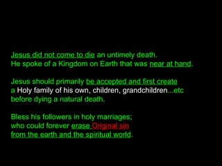 Jesus did not come to die an untimely death.
He spoke of a Kingdom on Earth that was near at hand.
Jesus should primarily be accepted and first create
a Holy family of his own, children, grandchildren...etc
before dying a natural death.
Bless his followers in holy marriages;
who could forever erase Original sin
from the earth and the spiritual world.
 