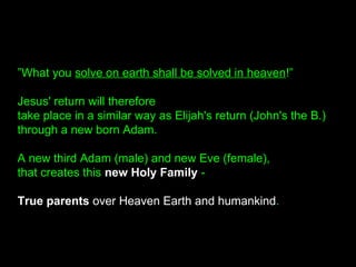 ”What you solve on earth shall be solved in heaven!”
Jesus' return will therefore
take place in a similar way as Elijah's return (John's the B.)
through a new born Adam.
A new third Adam (male) and new Eve (female),
that creates this new Holy Family -
True parents over Heaven Earth and humankind.
 