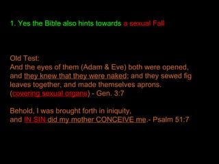 1. Yes the Bible also hints towards a sexual Fall
Old Test:
And the eyes of them (Adam & Eve) both were opened,
and they knew that they were naked; and they sewed fig
leaves together, and made themselves aprons.
(covering sexual organs) - Gen. 3:7
Behold, I was brought forth in iniquity,
and IN SIN did my mother CONCEIVE me.- Psalm 51:7
 
