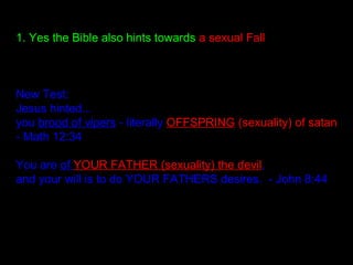 1. Yes the Bible also hints towards a sexual Fall
New Test:
Jesus hinted...
you brood of vipers - literally OFFSPRING (sexuality) of satan
- Math 12:34
You are of YOUR FATHER (sexuality) the devil,
and your will is to do YOUR FATHERS desires. - John 8:44
 