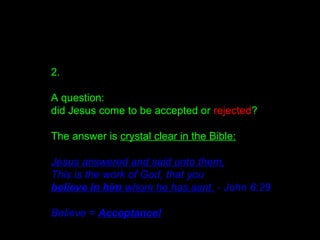 2.
A question:
did Jesus come to be accepted or rejected?
The answer is crystal clear in the Bible:
Jesus answered and said unto them,
This is the work of God, that you
believe in him whom he has sent. - John 6:29
Believe = Acceptance!
 