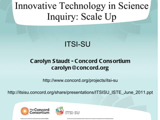 Innovative Technology in Science Inquiry: Scale Up This material is based upon work supported by the National Science Foundation under Grant No. DRL-0929540 . Any opinions, findings, conclusions or recommendations expressed in this material are those of the author(s) and do not necessarily reflect the views of the National Science Foundation. Carolyn Staudt - Concord Consortium [email_address] http://www.concord.org/projects/itsi-su http://itsisu.concord.org/share/presentations/ITSISU_ISTE_June_2011.ppt ITSI-SU 