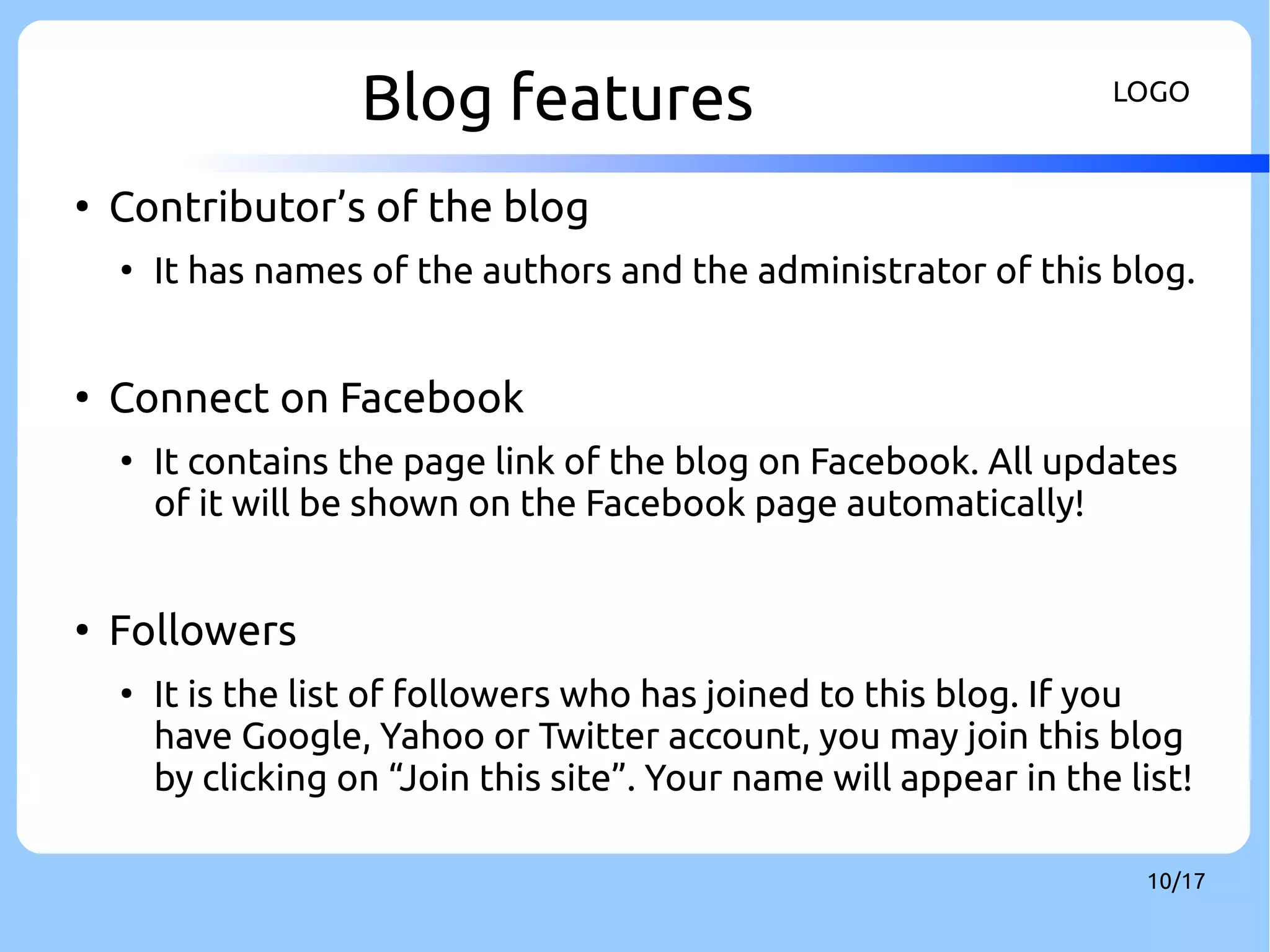 Blog features LOGO 
10/17 
● Contributor’s of the blog 
● It has names of the authors and the administrator of this blog. 
● Connect on Facebook 
● It contains the page link of the blog on Facebook. All updates 
of it will be shown on the Facebook page automatically! 
● Followers 
● It is the list of followers who has joined to this blog. If you 
have Google, Yahoo or Twitter account, you may join this blog 
by clicking on “Join this site”. Your name will appear in the list! 
 
