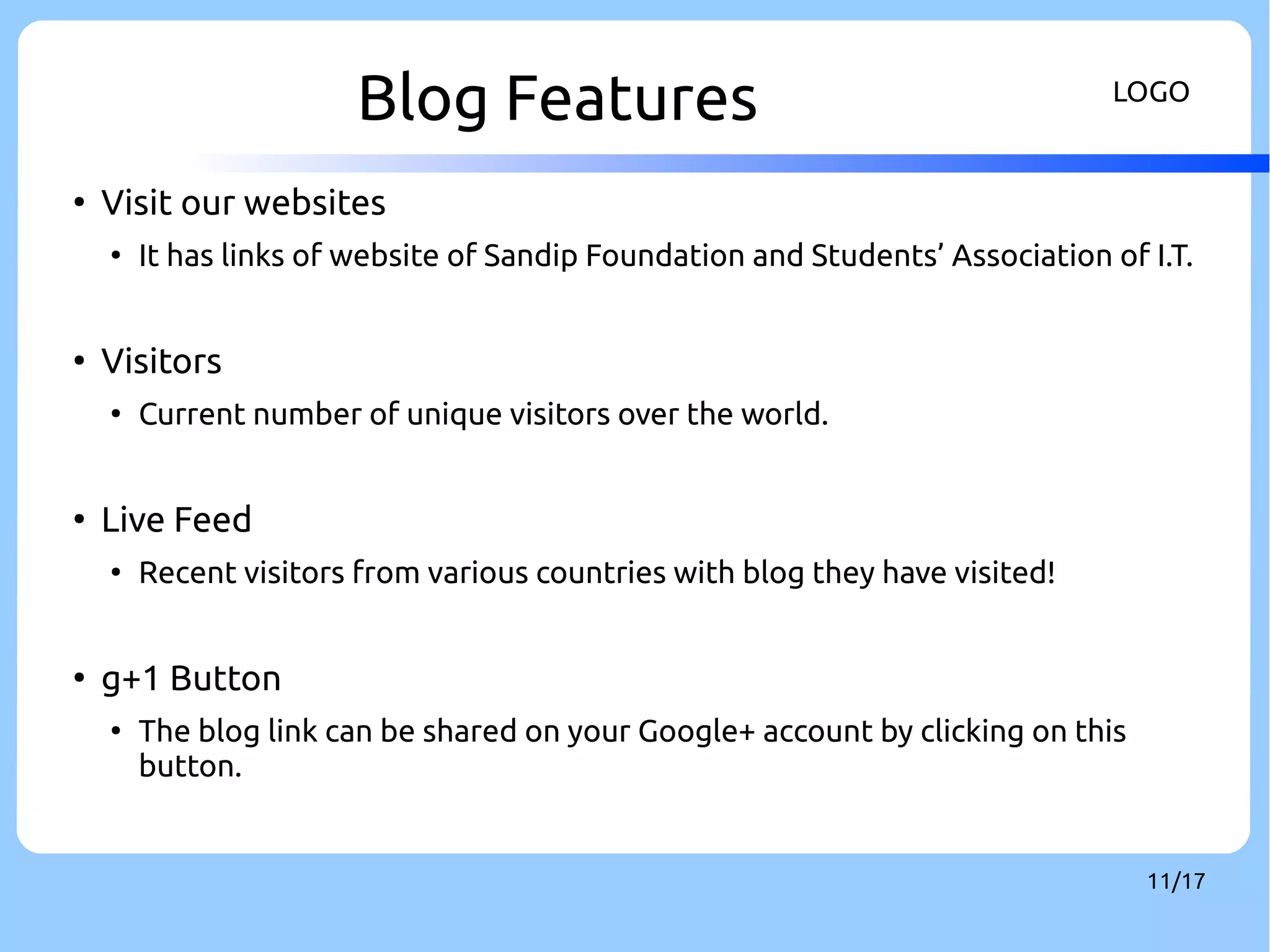 Blog Features LOGO 
11/17 
● Visit our websites 
● It has links of website of Sandip Foundation and Students’ Association of I.T. 
● Visitors 
● Current number of unique visitors over the world. 
● Live Feed 
● Recent visitors from various countries with blog they have visited! 
● g+1 Button 
● The blog link can be shared on your Google+ account by clicking on this 
button. 
 