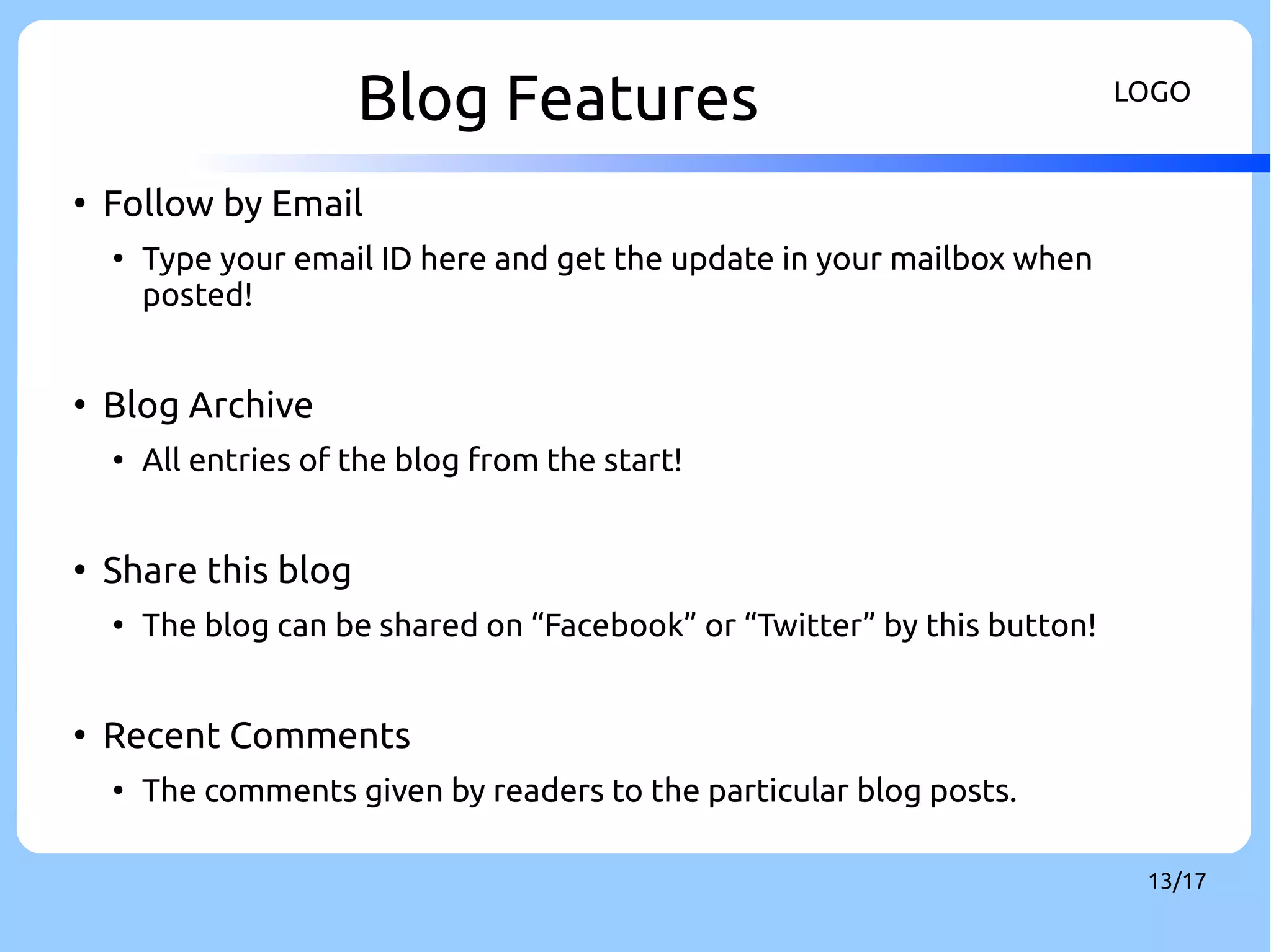 Blog Features LOGO 
13/17 
● Follow by Email 
● Type your email ID here and get the update in your mailbox when 
posted! 
● Blog Archive 
● All entries of the blog from the start! 
● Share this blog 
● The blog can be shared on “Facebook” or “Twitter” by this button! 
● Recent Comments 
● The comments given by readers to the particular blog posts. 
 