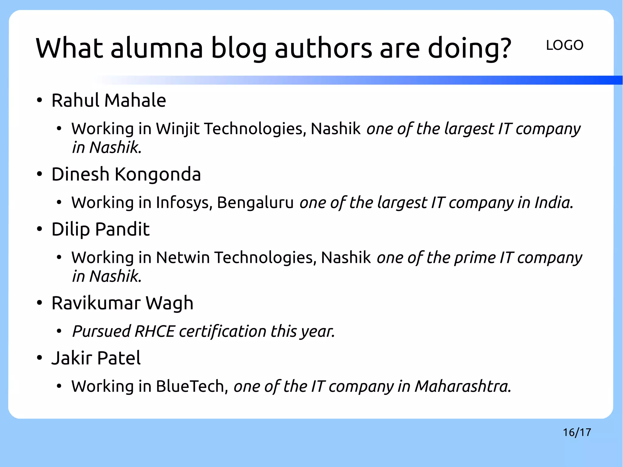 What alumna blog authors are doing? LOGO 
16/17 
● Rahul Mahale 
● Working in Winjit Technologies, Nashik one of the largest IT company 
in Nashik. 
● Dinesh Kongonda 
● Working in Infosys, Bengaluru one of the largest IT company in India. 
● Dilip Pandit 
● Working in Netwin Technologies, Nashik one of the prime IT company 
in Nashik. 
● Ravikumar Wagh 
● Pursued RHCE certification this year. 
● Jakir Patel 
● Working in BlueTech, one of the IT company in Maharashtra. 
 