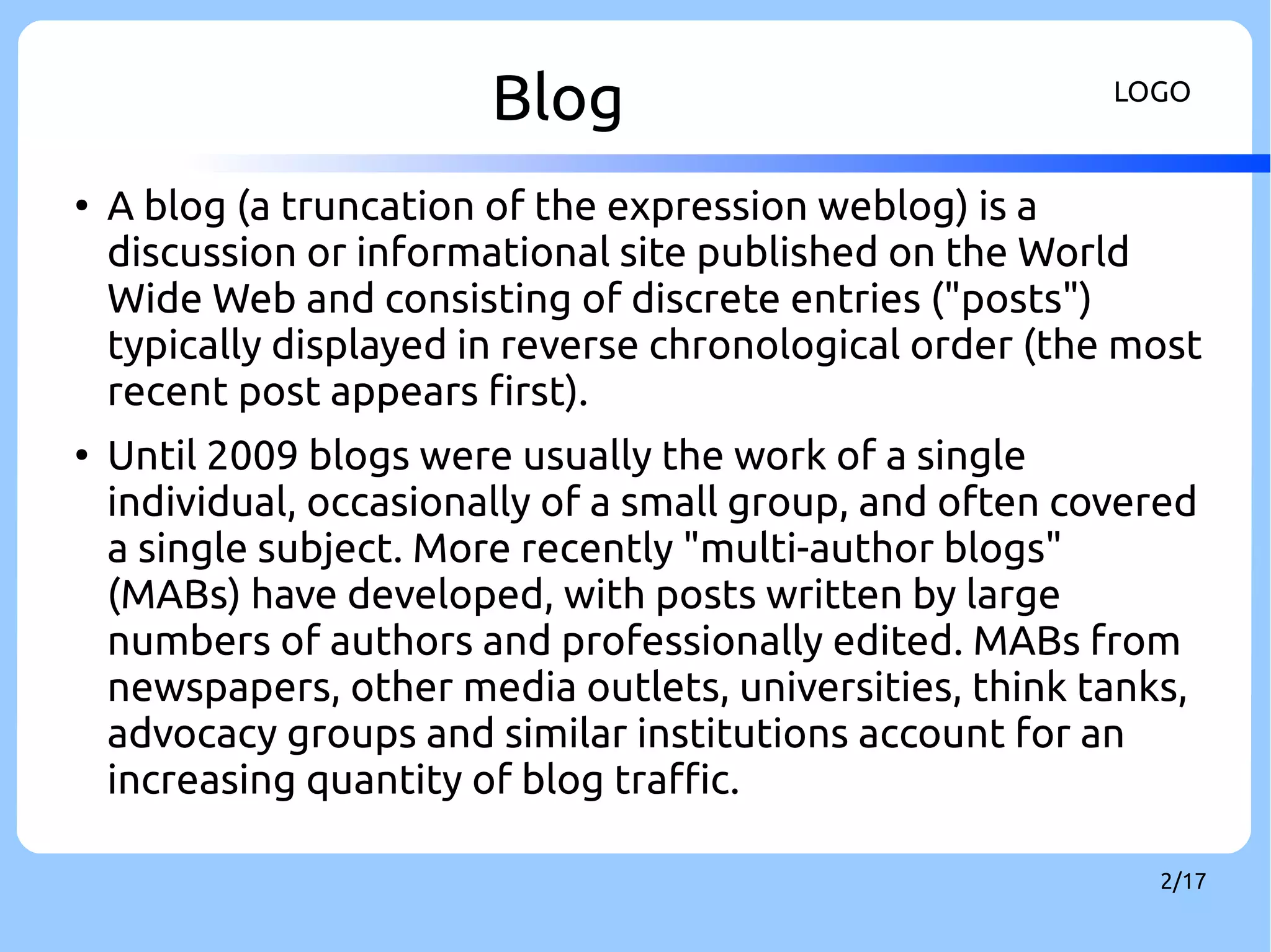 Blog LOGO 
● A blog (a truncation of the expression weblog) is a 
discussion or informational site published on the World 
Wide Web and consisting of discrete entries ("posts") 
typically displayed in reverse chronological order (the most 
recent post appears first). 
● Until 2009 blogs were usually the work of a single 
individual, occasionally of a small group, and often covered 
a single subject. More recently "multi-author blogs" 
(MABs) have developed, with posts written by large 
numbers of authors and professionally edited. MABs from 
newspapers, other media outlets, universities, think tanks, 
advocacy groups and similar institutions account for an 
increasing quantity of blog traffic. 
2/17 
 