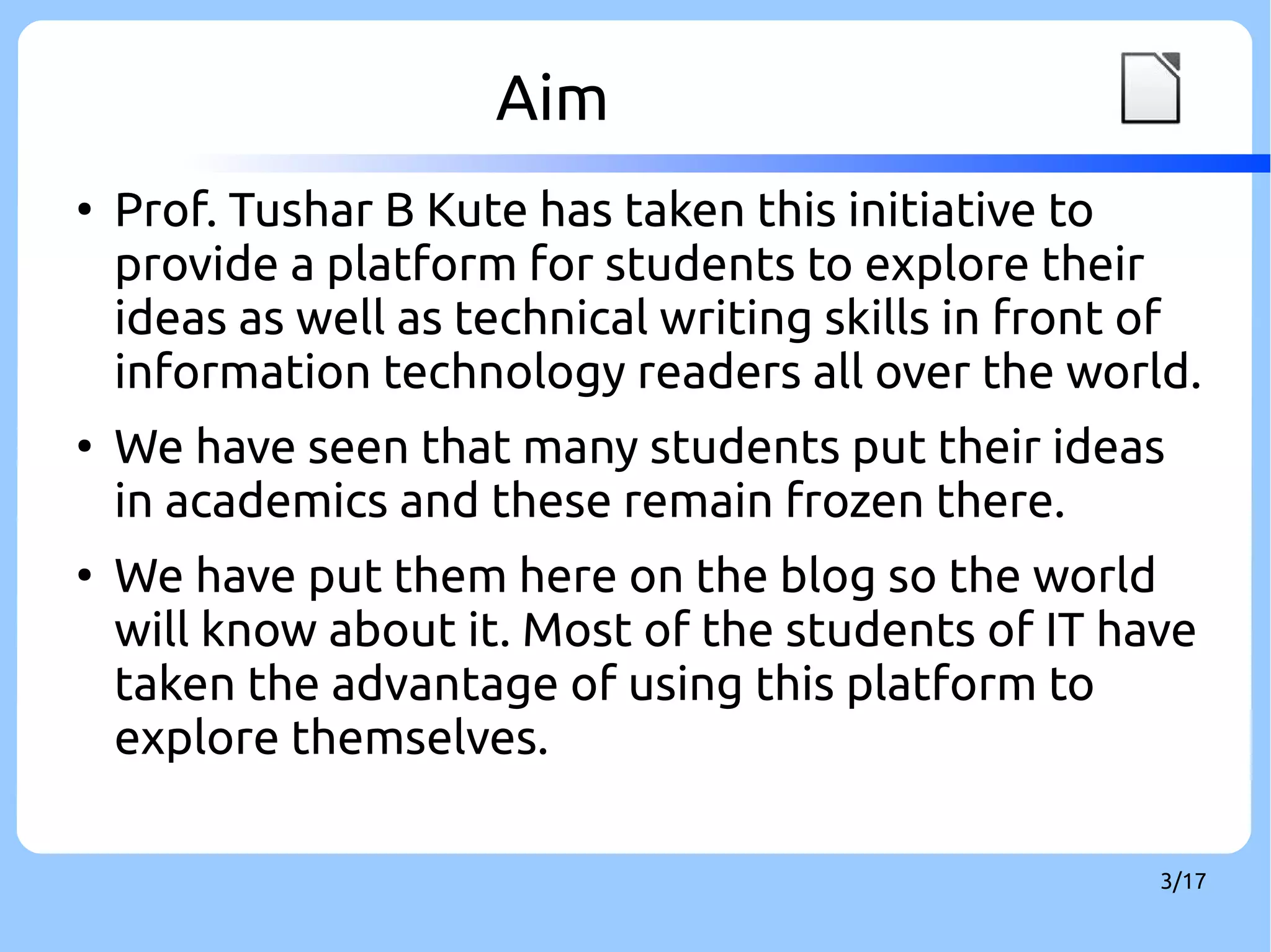 Aim LOGO 
● Prof. Tushar B Kute has taken this initiative to 
provide a platform for students to explore their 
ideas as well as technical writing skills in front of 
information technology readers all over the world. 
● We have seen that many students put their ideas 
in academics and these remain frozen there. 
● We have put them here on the blog so the world 
will know about it. Most of the students of IT have 
taken the advantage of using this platform to 
explore themselves. 
3/17 
 