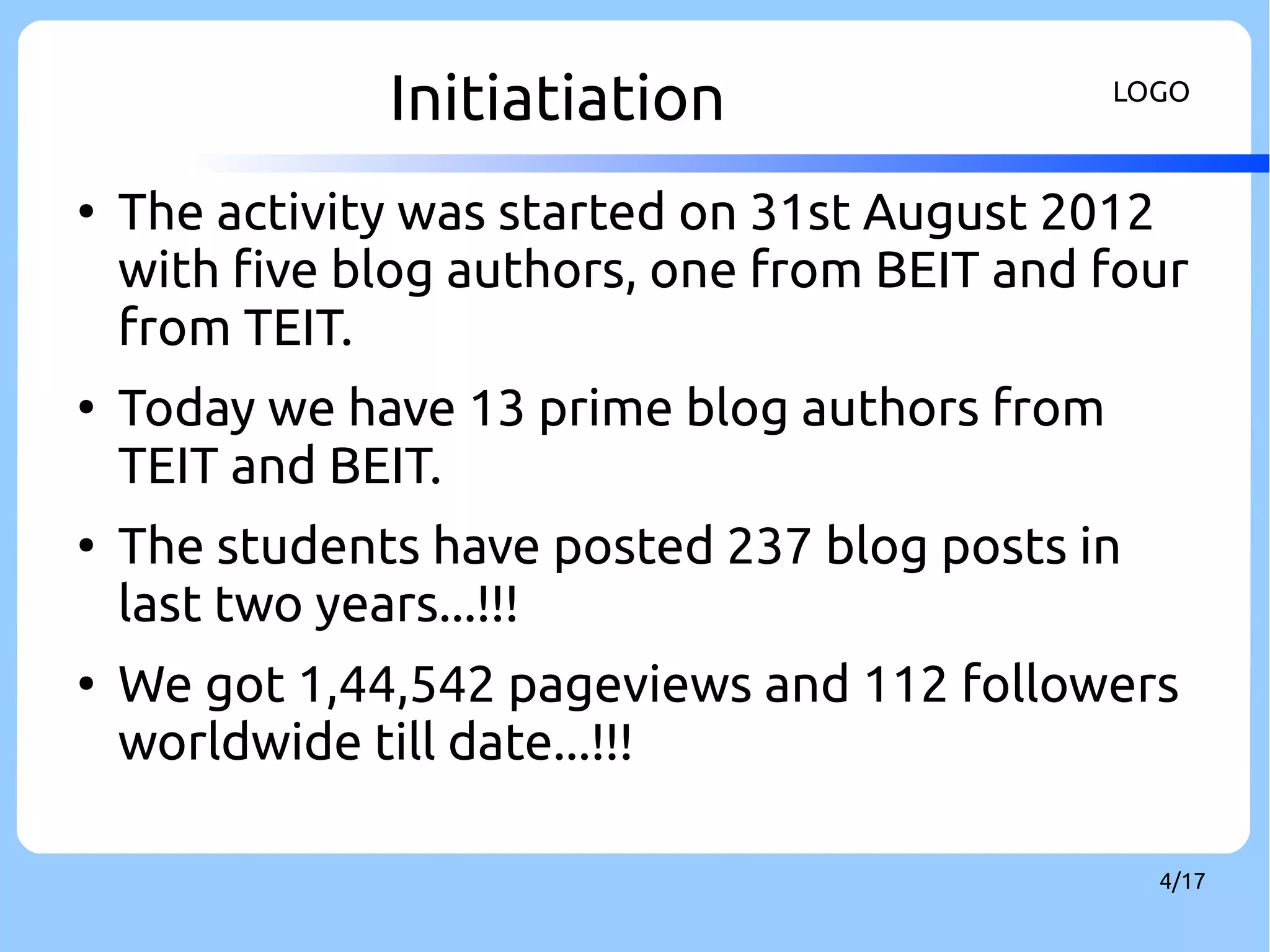 Initiatiation LOGO 
● The activity was started on 31st August 2012 
with five blog authors, one from BEIT and four 
from TEIT. 
4/17 
● Today we have 13 prime blog authors from 
TEIT and BEIT. 
● The students have posted 237 blog posts in 
last two years...!!! 
● We got 1,44,542 pageviews and 112 followers 
worldwide till date...!!! 
 