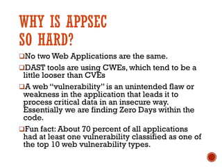 WHY IS APPSEC
SO HARD?
qNo two Web Applications are the same.
qDAST tools are using CWEs, which tend to be a
little looser than CVEs
qA web “vulnerability” is an unintended flaw or
weakness in the application that leads it to
process critical data in an insecure way.
Essentially we are finding Zero Days within the
code.
qFun fact: About 70 percent of all applications
had at least one vulnerability classified as one of
the top 10 web vulnerability types.
 