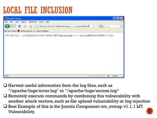LOCAL FILE INCLUSION
q Harvest useful information from the log files, such as
"/apache/logs/error.log" or "/apache/logs/access.log“
q Remotely execute commands by combining this vulnerability with
another attack vectors, such as file upload vulnerability or log injection
q Best Example of this is the Joomla Component om_svmap v1.1.1 LFI
Vulnerability.
 