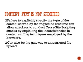 CONTENT TYPE IS NOT SPECIFIED
qFailure to explicitly specify the type of the
content served by the requested resource can
allow attackers to conduct Cross-Site Scripting
attacks by exploiting the inconsistencies in
content sniffing techniques employed by the
browsers.
qCan also be the gateway to unrestricted file
upload.
 