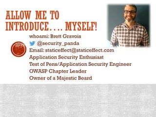 ALLOW ME TO
INTRODUCE…. MYSELF!
whoami: Brett Gravois
@security_panda
Email: staticeffect@staticeffect.com
Application Security Enthusiast
Test of Pens/Application Security Engineer
OWASP Chapter Leader
Owner of a Majestic Beard
 