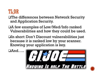 TL;DR
qThe differences between Network Security
and Application Security.
qA few examples of Low/Med/Info ranked
Vulnerabilities and how they could be used.
qIn short: Don’t Discount vulnerabilities just
because it is ranked low by your scanner.
Knowing your application is key.
qAnd…..
 
